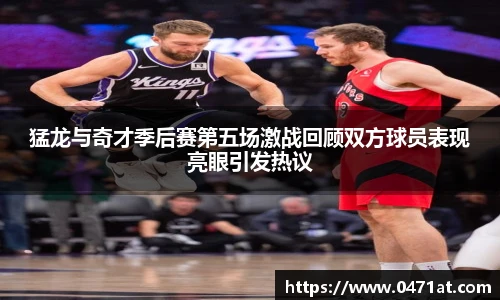 猛龙与奇才季后赛第五场激战回顾双方球员表现亮眼引发热议